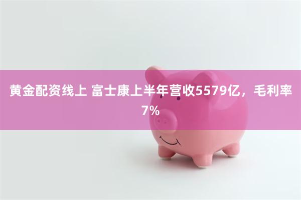 黄金配资线上 富士康上半年营收5579亿，毛利率7%