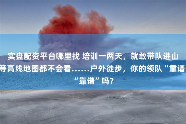 实盘配资平台哪里找 培训一两天，就敢带队进山，连等高线地图都不会看……户外徒步，你的领队“靠谱”吗？