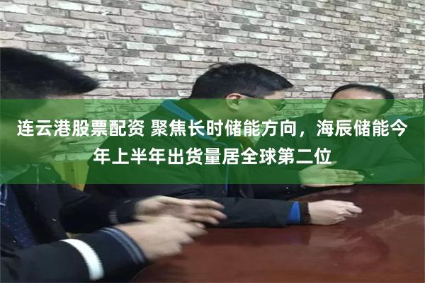 连云港股票配资 聚焦长时储能方向，海辰储能今年上半年出货量居全球第二位