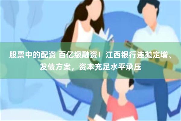 股票中的配资 百亿级融资！江西银行连抛定增、发债方案，资本充足水平承压