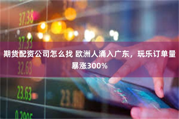 期货配资公司怎么找 欧洲人涌入广东，玩乐订单量暴涨300%