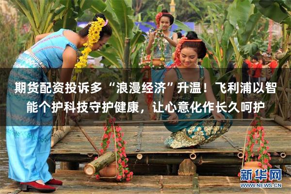期货配资投诉多 “浪漫经济”升温！飞利浦以智能个护科技守护健康，让心意化作长久呵护