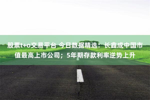 股票t+o交易平台 今日数据精选：长鑫成中国市值最高上市公司；5年期存款利率逆势上升