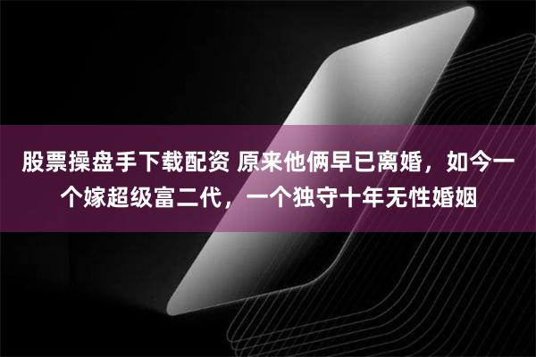 股票操盘手下载配资 原来他俩早已离婚，如今一个嫁超级富二代，一个独守十年无性婚姻