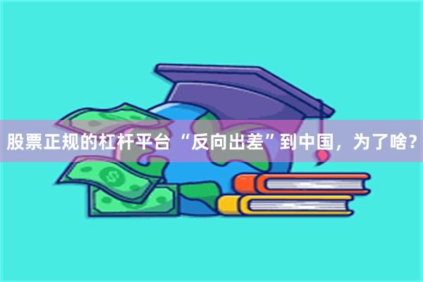 股票正规的杠杆平台 “反向出差”到中国，为了啥？