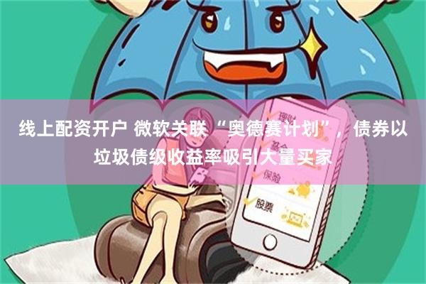 线上配资开户 微软关联 “奥德赛计划”，债券以垃圾债级收益率吸引大量买家