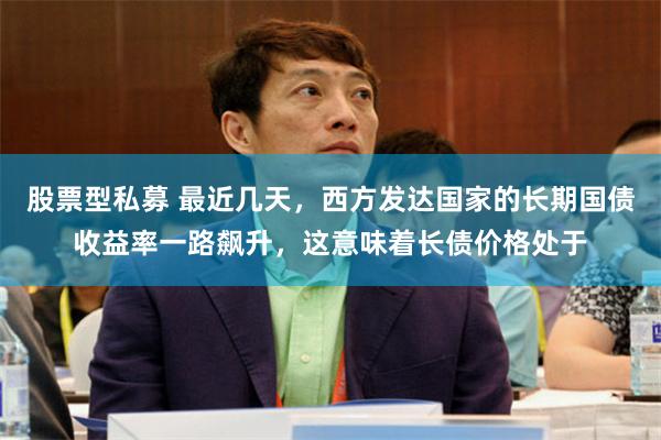 股票型私募 最近几天，西方发达国家的长期国债收益率一路飙升，这意味着长债价格处于